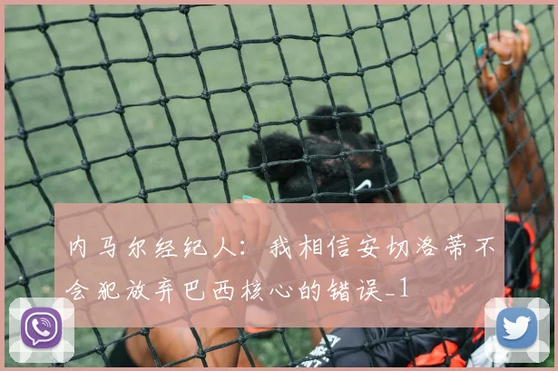 内马尔经纪人：我相信安切洛蒂不会犯放弃巴西核心的错误_1