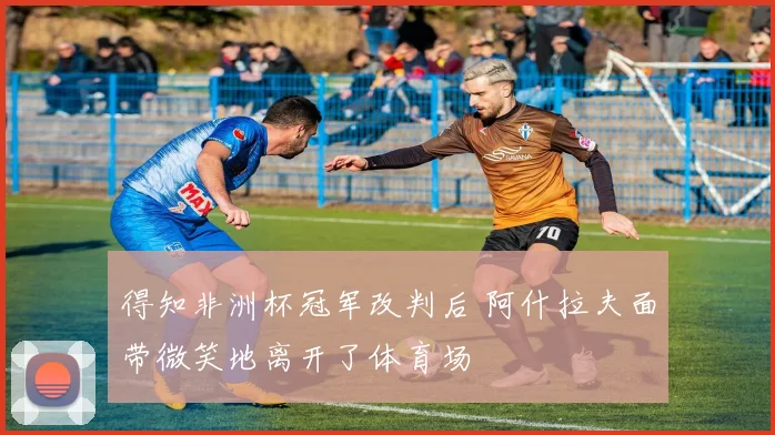 得知非洲杯冠军改判后 阿什拉夫面带微笑地离开了体育场