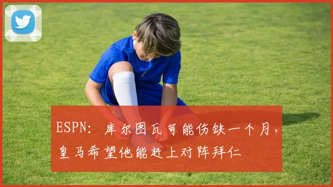 ESPN：库尔图瓦可能伤缺一个月，皇马希望他能赶上对阵拜仁